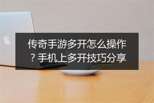 传奇手游多开怎么操作？手机上多开技巧分享