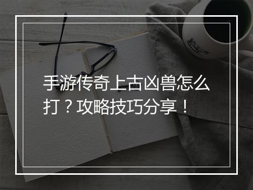 手游传奇上古凶兽怎么打？攻略技巧分享！