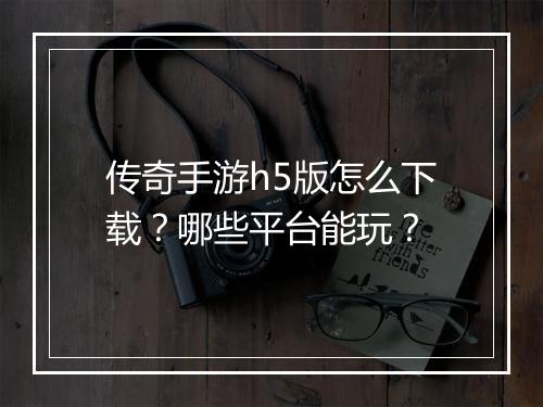 传奇手游h5版怎么下载？哪些平台能玩？
