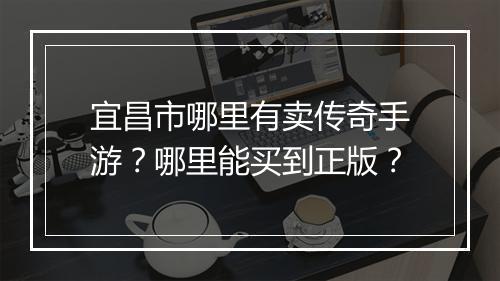 宜昌市哪里有卖传奇手游？哪里能买到正版？