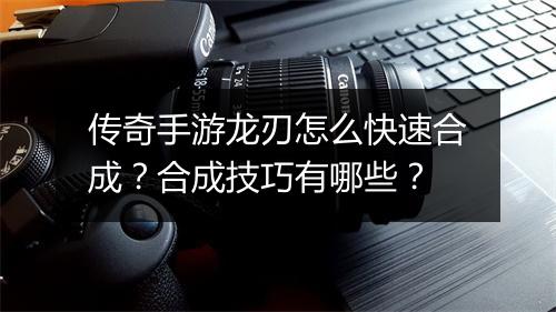 传奇手游龙刃怎么快速合成？合成技巧有哪些？