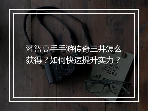 灌篮高手手游传奇三井怎么获得？如何快速提升实力？