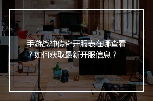 手游战神传奇开服表在哪查看？如何获取最新开服信息？