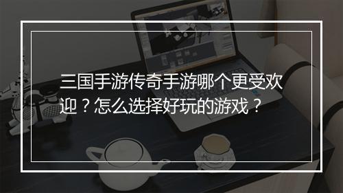 三国手游传奇手游哪个更受欢迎？怎么选择好玩的游戏？