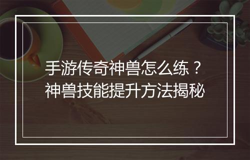 手游传奇神兽怎么练？神兽技能提升方法揭秘