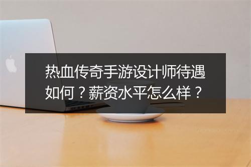 热血传奇手游设计师待遇如何？薪资水平怎么样？