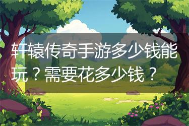 轩辕传奇手游多少钱能玩？需要花多少钱？