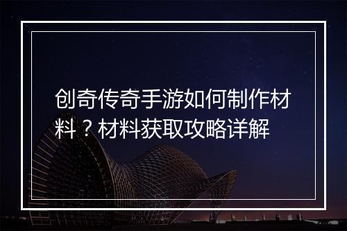创奇传奇手游如何制作材料？材料获取攻略详解