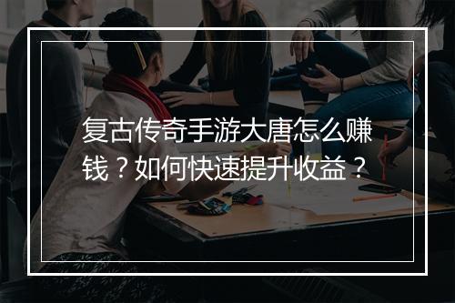 复古传奇手游大唐怎么赚钱？如何快速提升收益？