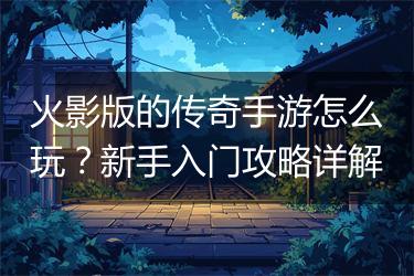 火影版的传奇手游怎么玩？新手入门攻略详解