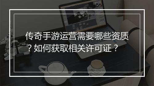 传奇手游运营需要哪些资质？如何获取相关许可证？