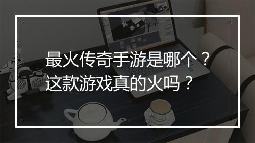 最火传奇手游是哪个？这款游戏真的火吗？