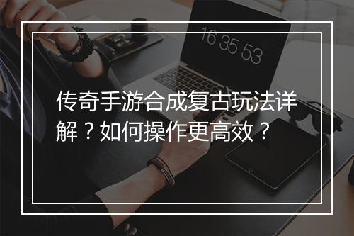 传奇手游合成复古玩法详解？如何操作更高效？