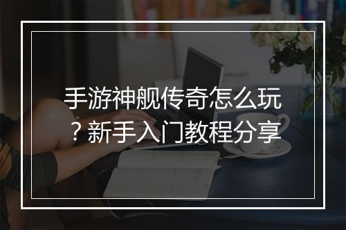 手游神舰传奇怎么玩？新手入门教程分享