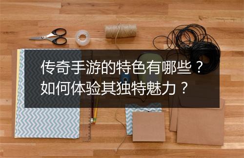 传奇手游的特色有哪些？如何体验其独特魅力？
