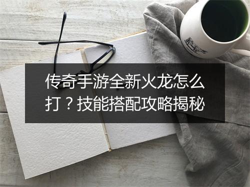 传奇手游全新火龙怎么打?技能搭配攻略揭秘