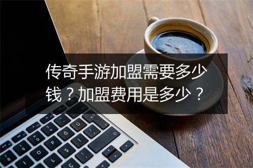 传奇手游加盟需要多少钱？加盟费用是多少？