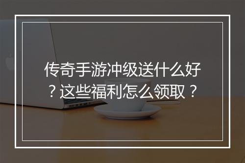 传奇手游冲级送什么好？这些福利怎么领取？