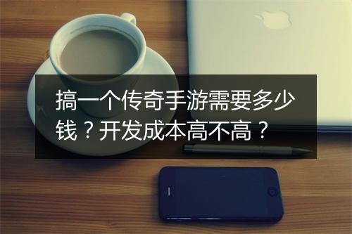 搞一个传奇手游需要多少钱？开发成本高不高？