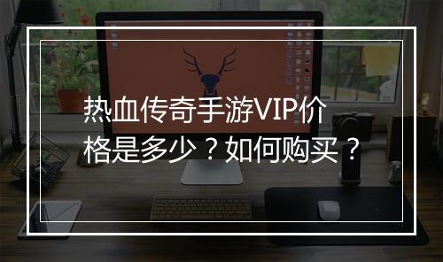 热血传奇手游VIP价格是多少？如何购买？