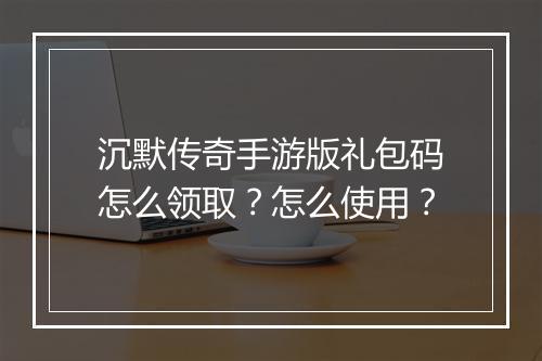 沉默传奇手游版礼包码怎么领取？怎么使用？