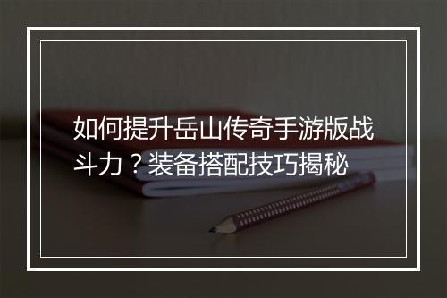 如何提升岳山传奇手游版战斗力？装备搭配技巧揭秘