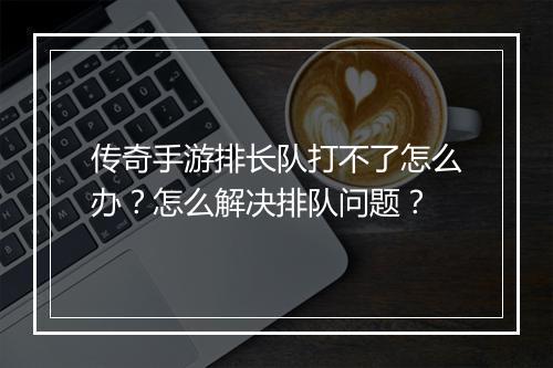 传奇手游排长队打不了怎么办？怎么解决排队问题？