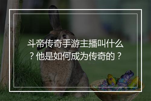 斗帝传奇手游主播叫什么？他是如何成为传奇的？