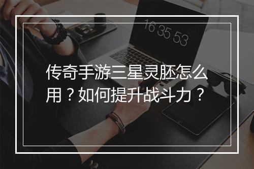 传奇手游三星灵胚怎么用？如何提升战斗力？