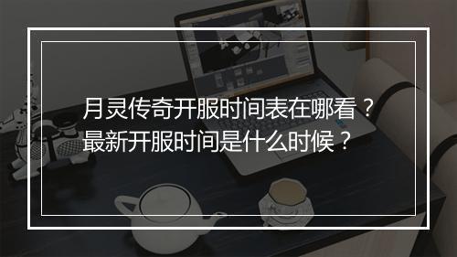 月灵传奇开服时间表在哪看？最新开服时间是什么时候？