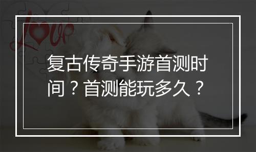 复古传奇手游首测时间？首测能玩多久？