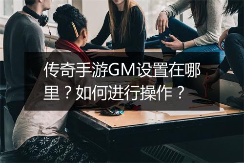 传奇手游GM设置在哪里？如何进行操作？