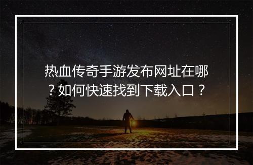 热血传奇手游发布网址在哪？如何快速找到下载入口？