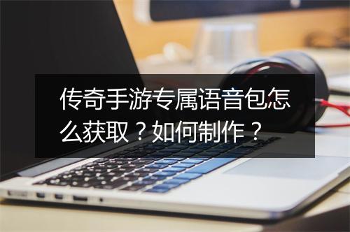 传奇手游专属语音包怎么获取？如何制作？