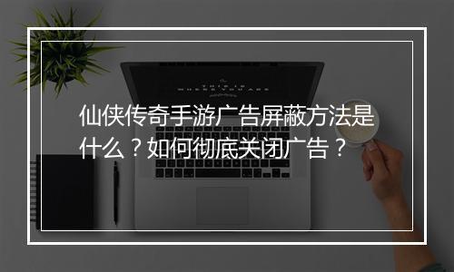 仙侠传奇手游广告屏蔽方法是什么？如何彻底关闭广告？