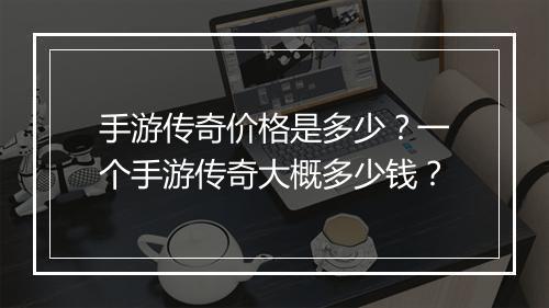 手游传奇价格是多少？一个手游传奇大概多少钱？