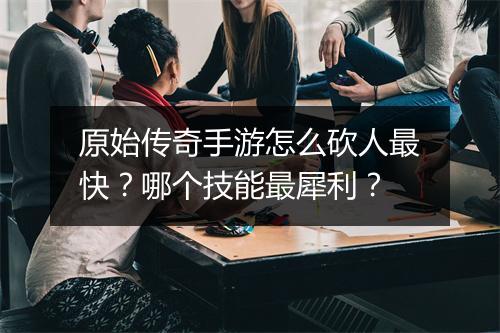原始传奇手游怎么砍人最快？哪个技能最犀利？
