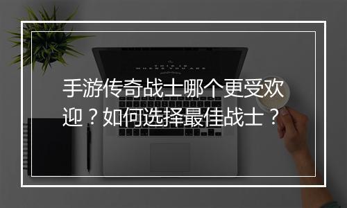手游传奇战士哪个更受欢迎？如何选择最佳战士？