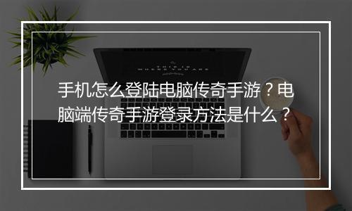 手机怎么登陆电脑传奇手游？电脑端传奇手游登录方法是什么？