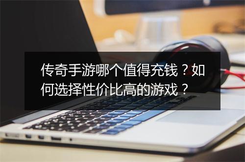 传奇手游哪个值得充钱？如何选择性价比高的游戏？