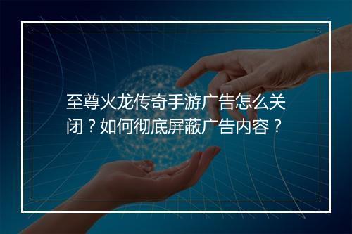至尊火龙传奇手游广告怎么关闭？如何彻底屏蔽广告内容？