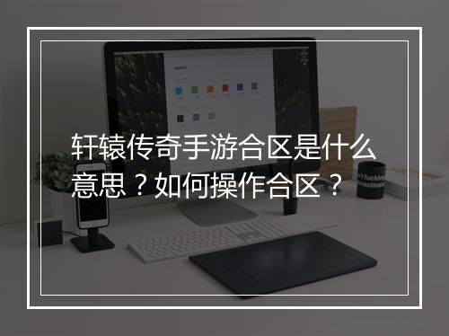 轩辕传奇手游合区是什么意思？如何操作合区？