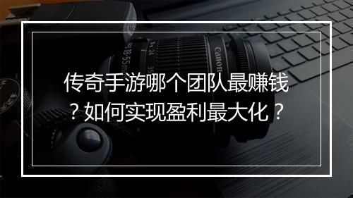 传奇手游哪个团队最赚钱？如何实现盈利最大化？