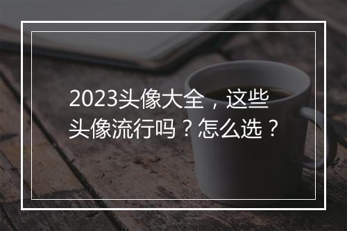 2023头像大全，这些头像流行吗？怎么选？