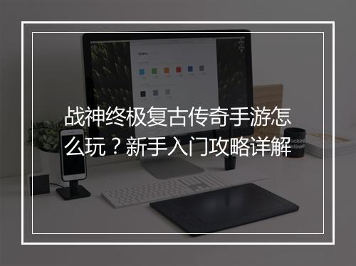 战神终极复古传奇手游怎么玩？新手入门攻略详解