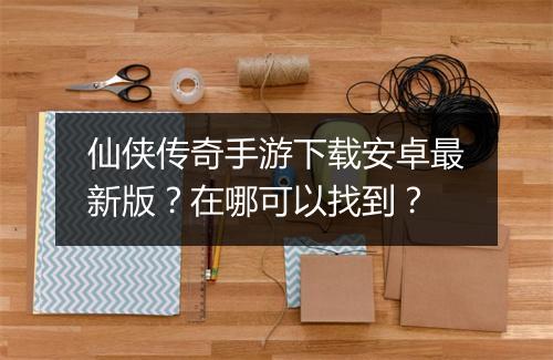 仙侠传奇手游下载安卓最新版？在哪可以找到？