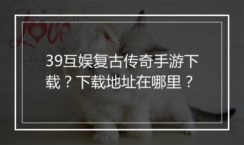 39互娱复古传奇手游下载？下载地址在哪里？