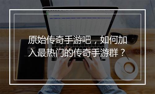 原始传奇手游吧，如何加入最热门的传奇手游群？
