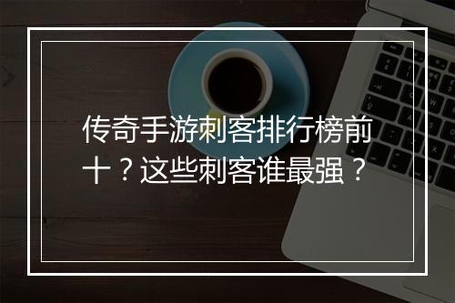 传奇手游刺客排行榜前十？这些刺客谁最强？