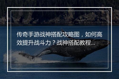 传奇手游战神搭配攻略图，如何高效提升战斗力？战神搭配教程图解析！